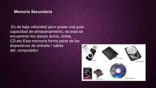 Memoria Secundaria
Es de baja velocidad pero posee una gran
capacidad de almacenamiento, es esta se
encuentran los discos duros, cintas,
CD,etc.Esta memoria forma parte de los
dispositivos de entrada / salida
del computador.
 