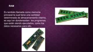 RAM
Es también llamada como memoria
principal la cual tiene una cantidad
determinada de almacenamiento interno,
es aquí en donderesiden los programas
que están siendo ejecutados, como los
datos necesarios para ello.
 