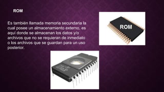 ROM
Es también llamada memoria secundaria la
cual posee un almacenamiento externo, es
aquí donde se almacenan los datos y/o
archivos que no se requieran de inmediato
o los archivos que se guardan para un uso
posterior.
 