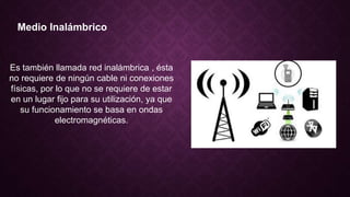 Medio Inalámbrico
Es también llamada red inalámbrica , ésta
no requiere de ningún cable ni conexiones
físicas, por lo que no se requiere de estar
en un lugar fijo para su utilización, ya que
su funcionamiento se basa en ondas
electromagnéticas.
 