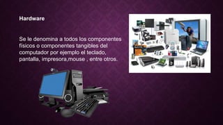 Hardware
Se le denomina a todos los componentes
físicos o componentes tangibles del
computador por ejemplo el teclado,
pantalla, impresora,mouse , entre otros.
 