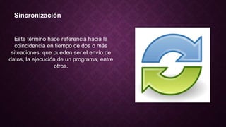 Sincronización
Este término hace referencia hacia la
coincidencia en tiempo de dos o más
situaciones, que pueden ser el envío de
datos, la ejecución de un programa, entre
otros.
 