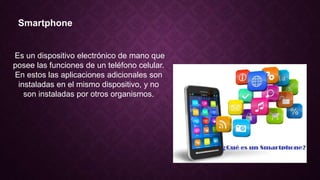 Smartphone
Es un dispositivo electrónico de mano que
posee las funciones de un teléfono celular.
En estos las aplicaciones adicionales son
instaladas en el mismo dispositivo, y no
son instaladas por otros organismos.
 