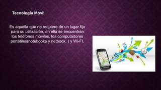Tecnología Móvil
Es aquella que no requiere de un lugar fijo
para su utilización, en ella se encuentran
los teléfonos móviles, los computadores
portátiles(notebooks y netbook, ) y Wi-FI.
 