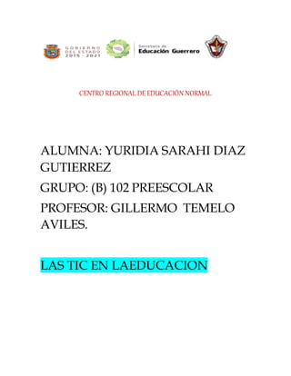 CENTRO REGIONAL DE EDUCACIÓN NORMAL
ALUMNA: YURIDIA SARAHI DIAZ
GUTIERREZ
GRUPO: (B) 102 PREESCOLAR
PROFESOR: GILLERMO TEMELO
AVILES.
LAS TIC EN LAEDUCACION
 