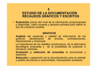 4
        ESTUDIO DE LA DOCUMENTACIÓN
        RECAUDOS GRÁFICOS Y ESCRITOS
• Evaluación previa del nivel de la información proporcionada
  o disponible, visión sumaria y decisión primaria para definir el
  tipo de cotización posible.

                            GRAFICOS
  Análisis del contenido y calidad de información de los
  gráficos:    identificación  de   errores,    contradicciones,
  imprecisiones y omisiones.
  La importancia de los detalles constructivos, de la alternativa
  tecnológica propuesta y de la posibilidad de proponer e
  introducir variantes.
  Anotación y redacción de consultas al convocante y
  asesores.
  Selección y separación de la documentación para el metraje
  y pedido de precios a subcontratos, fotocopiados auxiliares.
 