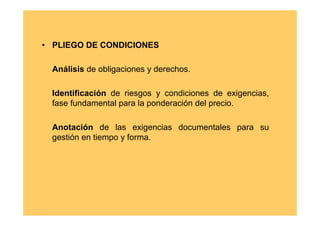 • PLIEGO DE CONDICIONES

  Análisis de obligaciones y derechos.

  Identificación de riesgos y condiciones de exigencias,
  fase fundamental para la ponderación del precio.

  Anotación de las exigencias documentales para su
  gestión en tiempo y forma.
 