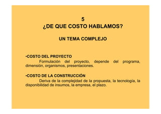 5
          ¿DE QUE COSTO HABLAMOS?

                   UN TEMA COMPLEJO


•COSTO DEL PROYECTO
       Formulación del proyecto, depende           del   programa,
dimensión, organismos, presentaciones.

•COSTO DE LA CONSTRUCCIÓN
        Deriva de la complejidad de la propuesta, la tecnología, la
disponibilidad de insumos, la empresa, el plazo.
 