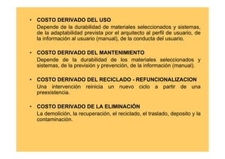 •   COSTO DERIVADO DEL USO
    Depende de la durabilidad de materiales seleccionados y sistemas,
    de la adaptabilidad prevista por el arquitecto al perfil de usuario, de
    la información al usuario (manual), de la conducta del usuario.

•   COSTO DERIVADO DEL MANTENIMIENTO
    Depende de la durabilidad de los materiales seleccionados y
    sistemas, de la previsión y prevención, de la información (manual).

•   COSTO DERIVADO DEL RECICLADO - REFUNCIONALIZACION
    Una intervención reinicia un nuevo ciclo a partir de una
    preexistencia.

•   COSTO DERIVADO DE LA ELIMINACIÓN
    La demolición, la recuperación, el reciclado, el traslado, deposito y la
    contaminación.
 