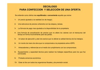DECÁLOGO
        PARA CONFECCION Y SELECCIÓN DE UNA OFERTA

Se entiende como oferta mas equilibrada o conveniente aquella que reúne:

1-    Un precio ajustado a la realidad (no de riesgo).

2-    Una estructura de precios coherente con las etapas y tareas.

3-    La fórmula de pago mas ajustada a la disponibilidad de la propietaria.

4- Una formula de actualización de precios que no altere los valores con el transcurso del
   tiempo en forma inconveniente para las partes.

5-    Un plazo de ejecución y plan de avance que no afecte la calidad técnica de los trabajos.

6-    Un monto de mano de obra que no comprometa a la propietaria ante el BPS.

7-    Antecedentes y referencias en el medio de cumplimiento con los compromisos.

8-    Equipamiento y capacidad técnica para realizar los trabajos específicos para los que fue
      convocada.

9-    Probada solvencia económica.

10-    Estar al día con todos los organismos fiscales y de previsión social.
 