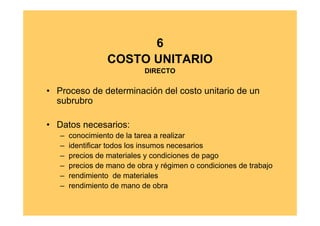 6
                 COSTO UNITARIO
                            DIRECTO


• Proceso de determinación del costo unitario de un
  subrubro

• Datos necesarios:
   –   conocimiento de la tarea a realizar
   –   identificar todos los insumos necesarios
   –   precios de materiales y condiciones de pago
   –   precios de mano de obra y régimen o condiciones de trabajo
   –   rendimiento de materiales
   –   rendimiento de mano de obra
 
