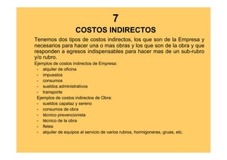 7
                     COSTOS INDIRECTOS
Tenemos dos tipos de costos indirectos, los que son de la Empresa y
necesarios para hacer una o mas obras y los que son de la obra y que
responden a egresos indispensables para hacer mas de un sub-rubro
y/o rubro.
Ejemplos de costos indirectos de Empresa:
 - alquiler de oficina
 - impuestos
 - consumos
 - sueldos administrativos
 - transporte
 Ejemplos de costos indirectos de Obra:
 - sueldos capataz y sereno
 - consumos de obra
 - técnico prevencionista
 - técnico de la obra
 - fletes
 - alquiler de equipos al servicio de varios rubros, hormigoneras, gruas, etc.
 