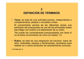 2
                       DEFINICIÓN DE TERMINOS

• Tarea: se trata de una actividad precisa, independiente o
  complementaria, aislada o vinculada a otras.
  El conocimiento preciso de las diferentes tareas que
  participan del presupuesto es una de las principales bases
  para llegar con acierto a la elaboración de un costo.
  “No puede ser correctamente presupuestada una tarea si
  no se tiene conocimiento de cómo se realiza” (1).

• Rubro: se trata de una integración de insumos, mano de
  obra, materiales, equipos y herramientas, necesarios para
  realizar un o varios productos de características comunes.
(1) Caviglia pag. 18
 