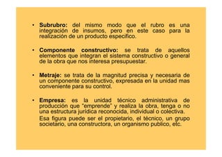 • Subrubro: del mismo modo que el rubro es una
  integración de insumos, pero en este caso para la
  realización de un producto especifico.

• Componente constructivo: se trata de aquellos
  elementos que integran el sistema constructivo o general
  de la obra que nos interesa presupuestar.

• Metraje: se trata de la magnitud precisa y necesaria de
  un componente constructivo, expresada en la unidad mas
  conveniente para su control.

• Empresa: es la unidad técnico administrativa de
  producción que “emprende” y realiza la obra, tenga o no
  una estructura jurídica reconocida, individual o colectiva.
  Esa figura puede ser el propietario, el técnico, un grupo
  societario, una constructora, un organismo publico, etc.
 