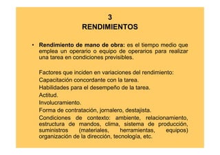 3
                  RENDIMIENTOS

• Rendimiento de mano de obra: es el tiempo medio que
  emplea un operario o equipo de operarios para realizar
  una tarea en condiciones previsibles.

  Factores que inciden en variaciones del rendimiento:
  Capacitación concordante con la tarea.
  Habilidades para el desempeño de la tarea.
  Actitud.
  Involucramiento.
  Forma de contratación, jornalero, destajista.
  Condiciones de contexto: ambiente, relacionamiento,
  estructura de mandos, clima, sistema de producción,
  suministros    (materiales,      herramientas,   equipos)
  organización de la dirección, tecnología, etc.
 