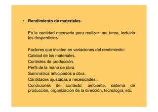 • Rendimiento de materiales.

  Es la cantidad necesaria para realizar una tarea, incluido
  los desperdicios.

  Factores que inciden en variaciones del rendimiento:
  Calidad de los materiales.
  Controles de producción.
  Perfil de la mano de obra.
  Suministros anticipados a obra.
  Cantidades ajustadas a necesidades.
  Condiciones de contexto: ambiente, sistema de
  producción, organización de la dirección, tecnología, etc.
 