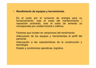 • Rendimiento de equipos y herramientas.

  Es el costo por el consumo de energía para su
  funcionamiento, mas el costo del mantenimiento /
  reposición promedio, mas el costo de arriendo (si
  corresponde) por unidad horaria o métrica.

  Factores que inciden en variaciones del rendimiento:
  Adecuación de los equipos y herramientas al perfil del
  personal.
  Adecuación a las características de la construcción y
  tecnología
  Estado y condiciones operativas, logística.
 