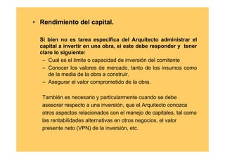 • Rendimiento del capital.

  Si bien no es tarea especifica del Arquitecto administrar el
  capital a invertir en una obra, si este debe responder y tener
  claro lo siguiente:
   – Cual es el limite o capacidad de inversión del comitente
   – Conocer los valores de mercado, tanto de los insumos como
     de la media de la obra a construir.
   – Asegurar el valor comprometido de la obra.

   También es necesario y particularmente cuando se debe
   asesorar respecto a una inversión, que el Arquitecto conozca
   otros aspectos relacionados con el manejo de capitales, tal como
   las rentabilidades alternativas en otros negocios, el valor
   presente neto (VPN) de la inversión, etc.
 