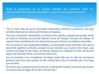 Desde la perspectiva de un budista tailandés que reflexiona sobre los
contrasentidos del desarrollo capitalista, la cosa se ve de la siguiente forma:
 “No se trata sólo de que el desarrollo materialista fomente la violencia, sino que
también destruye los valores del tiempo y el espacio.
Para una civilización materialista, el tiempo sólo significa aquello que puede medir
un reloj en términos de jornada laboral, horas de trabajo, minutos de trabajo. El
espacio tiene sencillamente tres dimensiones que se llenan con objetos materiales.
Por eso es por lo que Buddhadasa Bhikku, un destacado monje tailandés, dice que el
desarrollo significa confusión, porque da por sentado que cuanto más mejor, que
cuanto más larga la vida mejor, sin pensar siquiera en comparar el valor real de una
larga vida malvada frente a una buena vida corta.
Eso es contrario a las enseñanzas de Buda, quien dijo que la vida de una buena
persona, por breve que resulte, es más valiosa que la de un malvado, por muy larga
que sea ésta.
De forma que si promovemos la idea de un desarrollo budista, tenemos que buscar
una buena vida en lugar de un alto nivel de vida.”
 