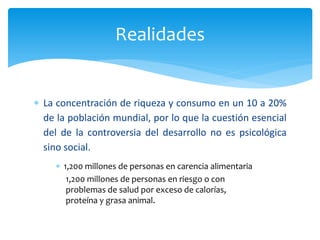 Realidades
 La concentración de riqueza y consumo en un 10 a 20%
de la población mundial, por lo que la cuestión esencial
del de la controversia del desarrollo no es psicológica
sino social.
 1,200 millones de personas en carencia alimentaria
1,200 millones de personas en riesgo o con
problemas de salud por exceso de calorías,
proteína y grasa animal.
 