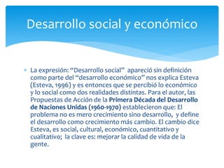  La expresión: “Desarrollo social” apareció sin definición
como parte del “desarrollo económico” nos explica Esteva
(Esteva, 1996) y es entonces que se percibió lo económico
y lo social como dos realidades distintas. Para el autor, las
Propuestas de Acción de la Primera Década del Desarrollo
de Naciones Unidas (1960-1970) establecieron que: El
problema no es mero crecimiento sino desarrollo, y define
el desarrollo como crecimiento más cambio. El cambio dice
Esteva, es social, cultural, económico, cuantitativo y
cualitativo; la clave es: mejorar la calidad de vida de la
gente.
Desarrollo social y económico
 