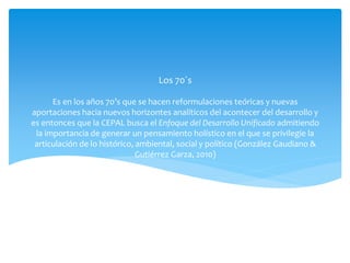Es en los años 70’s que se hacen reformulaciones teóricas y nuevas
aportaciones hacia nuevos horizontes analíticos del acontecer del desarrollo y
es entonces que la CEPAL busca el Enfoque del Desarrollo Unificado admitiendo
la importancia de generar un pensamiento holístico en el que se privilegie la
articulación de lo histórico, ambiental, social y político (González Gaudiano &
Gutiérrez Garza, 2010)
Los 70´s
 