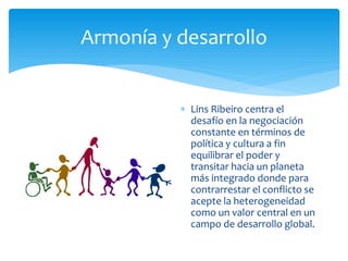 Armonía y desarrollo
 Lins Ribeiro centra el
desafío en la negociación
constante en términos de
política y cultura a fin
equilibrar el poder y
transitar hacia un planeta
más integrado donde para
contrarrestar el conflicto se
acepte la heterogeneidad
como un valor central en un
campo de desarrollo global.
 