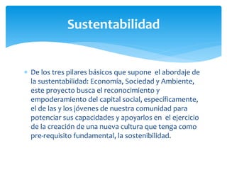  De los tres pilares básicos que supone el abordaje de
la sustentabilidad: Economía, Sociedad y Ambiente,
este proyecto busca el reconocimiento y
empoderamiento del capital social, específicamente,
el de las y los jóvenes de nuestra comunidad para
potenciar sus capacidades y apoyarlos en el ejercicio
de la creación de una nueva cultura que tenga como
pre-requisito fundamental, la sostenibilidad.
Sustentabilidad
 