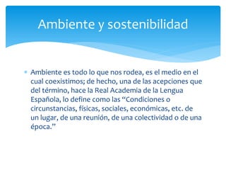  Ambiente es todo lo que nos rodea, es el medio en el
cual coexistimos; de hecho, una de las acepciones que
del término, hace la Real Academia de la Lengua
Española, lo define como las “Condiciones o
circunstancias, físicas, sociales, económicas, etc. de
un lugar, de una reunión, de una colectividad o de una
época.”
Ambiente y sostenibilidad
 