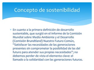  En cuanto a la primera definición de desarrollo
sustentable, que surgió en el Informe de la Comisión
Mundial sobre Medio Ambiente y el Desarrollo
(Comisión Brundtland) Nuestro Futuro Común,
“Satisfacer las necesidades de las generaciones
presentes sin comprometer la posibilidad de las del
futuro para atender sus propias necesidades”; no
debemos perder de vista el elemento clave: el
llamado a la solidaridad con las generaciones futuras.
Concepto de sostenibilidad
 