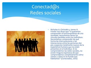 Conectad@s
Redes sociales
 Nicholas A. Christakis y James H.
Fowler nos dicen que “si queremos
comprender el funcionamiento de una
sociedad, necesitamos llenar los
vínculos perdidos entre los individuos.
Necesitamos comprender de qué
forma las interconexiones y las
interacciones entre las personas dan
pie a aspectos totalmente nuevos de la
experiencia humana que no están
presentes en el individuo. Si no
comprendemos las redes sociales, no
existe ninguna esperanza de que
comprendamos completamente cómo
somos y cómo es el mundo que
habitamos” (Conectados, 2010)
 