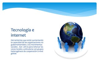 Herramientas que están aumentando
la capacidad de las organizaciones no
gubernamentales y los movimientos
sociales . Son útil es para reforzar las
voces locales y articularse con grupos
heterogéneos de cooperación a nivel
global.
Tecnología e
internet
 
