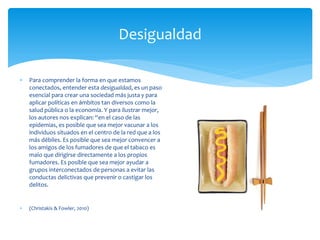 Desigualdad
 Para comprender la forma en que estamos
conectados, entender esta desigualdad, es un paso
esencial para crear una sociedad más justa y para
aplicar políticas en ámbitos tan diversos como la
salud pública o la economía. Y para ilustrar mejor,
los autores nos explican: “en el caso de las
epidemias, es posible que sea mejor vacunar a los
individuos situados en el centro de la red que a los
más débiles. Es posible que sea mejor convencer a
los amigos de los fumadores de que el tabaco es
malo que dirigirse directamente a los propios
fumadores. Es posible que sea mejor ayudar a
grupos interconectados de personas a evitar las
conductas delictivas que prevenir o castigar los
delitos.
 (Christakis & Fowler, 2010)
 