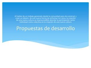 Propuestas de desarrollo
Al hablar de un trabajo generado desde la comunidad para de-construir y
crear un ideario de una nueva forma de enfrentar los retos, la creación
de una nueva cultura es imprescindible abordar la participación tanto
individual como colectiva en la creación de una nueva cultura
 