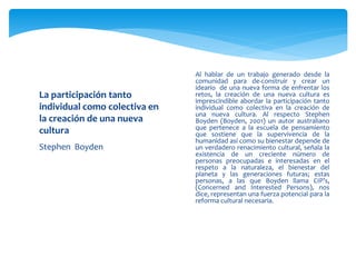  Al hablar de un trabajo generado desde la
comunidad para de-construir y crear un
ideario de una nueva forma de enfrentar los
retos, la creación de una nueva cultura es
imprescindible abordar la participación tanto
individual como colectiva en la creación de
una nueva cultura. Al respecto Stephen
Boyden (Boyden, 2001) un autor australiano
que pertenece a la escuela de pensamiento
que sostiene que la supervivencia de la
humanidad así como su bienestar depende de
un verdadero renacimiento cultural, señala la
existencia de un creciente número de
personas preocupadas e interesadas en el
respeto a la naturaleza, el bienestar del
planeta y las generaciones futuras; estas
personas, a las que Boyden llama CIP’s,
(Concerned and Interested Persons), nos
dice, representan una fuerza potencial para la
reforma cultural necesaria.
La participación tanto
individual como colectiva en
la creación de una nueva
cultura
Stephen Boyden
 