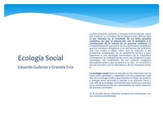 Eduardo Gudynas y Graciela Evia
Ecología Social
 Cuando Eduardo Gudynas y Graciela Evia (Gudynas, 1993)
nos explican su concepto de Ecología Social, afirman que
el ser humano es el resultado de un lento proceso
evolutivo, así que su interacción con el ambiente y la
construcción de la cultura es un proceso continuo de
complementación que parte de los significados simbólicos
que los humanos otorgamos a los elementos del ambiente
que nos rodea y dejan claro que la solución a los
problemas ambientales no es solamente técnica y para
oponerse a una ideología dominadora de la naturaleza
contraponen la ecología social como una utopía en la que
convergen las tradiciones de las culturas indígenas
latinoamericanas y que propone a su vez, el rencuentro
del ser humano con la naturaleza y de los humanos entre
sí.
 La ecología social, basa su estudio en las relaciones de los
seres vivos (animales o vegetales) con sus ambientes, más
allá de la ecología trófica que estudia los flujos de materia
y energía entre animales y plantas y su entorno físico y
más allá de la ecología comunitaria que enfatiza su estudio
en la consideración de las comunidades de varias especies
de plantas y animales.
 Es el estudio de los sistemas humanos en interacción con
sus sistemas ambientales.
 