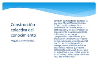 Miguel Martínez López
Construcción
colectiva del
conocimiento
 También es importante destacar lo
que para Miguel Martínez López,
(López, 2006) profesor de la
Universidad de Coruña, exige la
participación y esto es: procesos de
conocimiento o autoconocimiento
colectivos, en los que se
“propondrían posibilidades y se
producirían compromisos” y como
ejemplo cita una asociación vecinal
que “… va reconstruyendo la
percepción social de necesidades
espaciales a medida que recibe
asesorías técnicas, que discute con
las autoridades, que realiza acciones
en el barrio y que va sistematizando
toda esa información”.
 