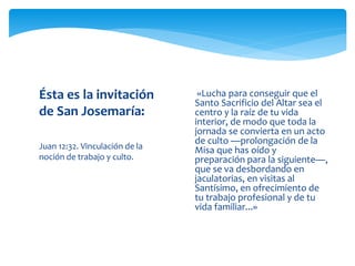 Juan 12:32. Vinculación de la
noción de trabajo y culto.
Ésta es la invitación
de San Josemaría:
 «Lucha para conseguir que el
Santo Sacrificio del Altar sea el
centro y la raíz de tu vida
interior, de modo que toda la
jornada se convierta en un acto
de culto —prolongación de la
Misa que has oído y
preparación para la siguiente—,
que se va desbordando en
jaculatorias, en visitas al
Santísimo, en ofrecimiento de
tu trabajo profesional y de tu
vida familiar...»
 