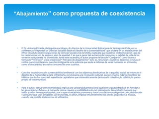 “Abajamiento” como propuesta de coexistencia
 El Dr. Antonio Elizalde, distinguido sociólogo y Ex-Rector de la Universidad Bolivariana de Santiago de Chile, en su
conferencia “Repensar las Ciencias Sociales desde el Desafío de la Sustentabilidad” que dictara en las instalaciones del
IINSO (Instituto de Investigaciones de Ciencias Sociales) de la UANL; explicaba que nuestros problemas en el caso de
los recursos no son de escasez, sino de equidad. Y es que a pesar del aumento del consumo, la calidad de vida de los
seres en este planeta ha disminuido. Ante este escenario, el autor propone la idea de “Compartir” como la única
forma de “Vivir bien” y nos presenta el” Principio de abajamiento” esto es, renunciar a nuestros derechos e incluso ir
contra nuestros intereses, pues tan indignante es la pobreza que asola a millones de seres humanos en el mundo,
como el descarado y excesivo consumo de unos cuantos.

 Conciliar los objetivos del sustentabilidad ambiental con los objetivos distributivos de la equidad social, es entonces el
desafío de la humanidad y para enfrentarlo, es necesaria una revolución cultural, pues es mucho más fácil cambiar de
hábitos que luchar contra el avasallante capitalismo que sistemáticamente destruye lo colectivo, lo público, lo que es
propio de la comunidad.

 Para el autor, pensar en sostenibilidad, implica una solidaridad generacional que bien se puede traducir en heredar a
las generaciones futuras, al menos la misma riqueza y posibilidades de vivir plenamente la condición humana que
todas y todos hemos podido vivir; por lo que es necesario promover y hacer uso de formas de producción, distribución
y consumo que sean amigables con el planeta, es decir, emplear eficientemente los bienes disponibles e incluso,
cuando sea posible abstenernos de utilizarlos.
 