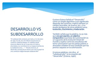 “El subdesarrollo comenzó, por tanto, el 20 de enero
de 1949. Ese día, dos mil millones de personas se
volvieron subdesarrolladas. En realidad, desde
entonces dejaron de ser lo que eran, en toda su
diversidad, y se convirtieron en un espejo invertido de
la realidad de otros…”. “Desde entonces, el
desarrollo connota por lo menos una cosa: escapar de
una condición indigna llamada subdesarrollo”
DESARROLLO VS
SUBDESARROLLO
 Gustavo Esteva Señala el “Desarrollo”
como un simple algoritmo cuyo significado
depende del contexto, implica siempre un
cambio favorable, de avance, etc.; y no
puede desligarse de otras palabras como
evolución, crecimiento y maduración.

 También señala que la palabra, no es más
que una percepción, un adjetivo
comparativo cuya base de sustentación es
un supuesto de la evolución lineal del
mundo y explica como los estudiosos del
tema concluyeron que los países pobres o
atrasados estaban en esa condición por los
previos saqueos en la colonización.
 En pocas palabras, nos dice, el
“subdesarrollo” es la creación del
“desarrollo” (Esteva, 1996).
 
