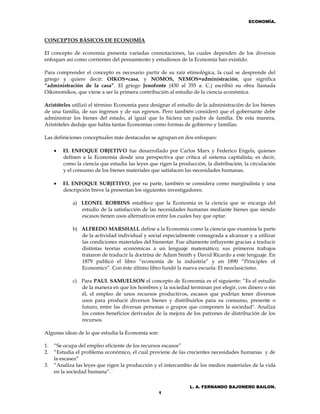 ECONOMÍA.
L. A. FERNANDO BAJONERO BAILON.
1
CONCEPTOS BÁSICOS DE ECONOMÍA
El concepto de economía presenta variadas connotaciones, las cuales dependen de los diversos
enfoques así como corrientes del pensamiento y estudiosos de la Economía han existido.
Para comprender el concepto es necesario partir de su raíz etimológica, la cual se desprende del
griego y quiere decir: OIKOS=casa, y NOMOS, NEMOS=administración, que significa
“administración de la casa”. El griego Jenofonte (430 al 355 a. C.) escribió su obra llamada
Oikonomikos, que viene a ser la primera contribución al estudio de la ciencia económica.
Aristóteles utilizó el término Economía para designar el estudio de la administración de los bienes
de una familia, de sus ingresos y de sus egresos. Pero también consideró que el gobernante debe
administrar los bienes del estado, al igual que lo hiciera un padre de familia. De esta manera,
Aristóteles dedujo que había tantas Economías como formas de gobierno y familias.
Las definiciones conceptuales más destacadas se agrupan en dos enfoques:
 EL ENFOQUE OBJETIVO fue desarrollado por Carlos Marx y Federico Engels, quienes
definen a la Economía desde una perspectiva que critica al sistema capitalista; es decir,
como la ciencia que estudia las leyes que rigen la producción, la distribución, la circulación
y el consumo de los bienes materiales que satisfacen las necesidades humanas.
 EL ENFOQUE SUBJETIVO, por su parte, también se considera como marginalista y una
descripción breve la presentan los siguientes investigadores:
a) LEONEL ROBBINS establece que la Economía es la ciencia que se encarga del
estudio de la satisfacción de las necesidades humanas mediante bienes que siendo
escasos tienen usos alternativos entre los cuales hay que optar.
b) ALFREDO MARSHALL define a la Economía como la ciencia que examina la parte
de la actividad individual y social especialmente consagrada a alcanzar y a utilizar
las condiciones materiales del bienestar. Fue altamente influyente gracias a traducir
distintas teorías económicas a un lenguaje matemático; sus primeros trabajos
trataron de traducir la doctrina de Adam Smith y David Ricardo a este lenguaje. En
1879 publicó el libro “economía de la industria” y en 1890 “Principles of
Economics”. Con éste último libro fundó la nueva escuela: El neoclasicismo.
c) Para PAUL SAMUELSON el concepto de Economía es el siguiente: “Es el estudio
de la manera en que los hombres y la sociedad terminan por elegir, con dinero o sin
él, el empleo de unos recursos productivos, escasos que podrían tener diversos
usos para producir diversos bienes y distribuirlos para su consumo, presente o
futuro, entre las diversas personas o grupos que componen la sociedad". Analiza
los costos beneficios derivados de la mejora de los patrones de distribución de los
recursos.
Algunas ideas de lo que estudia la Economía son:
1. “Se ocupa del empleo eficiente de los recursos escasos”
2. “Estudia el problema económico, el cual proviene de las crecientes necesidades humanas y de
la escasez”
3. “Analiza las leyes que rigen la producción y el intercambio de los medios materiales de la vida
en la sociedad humana”.
 