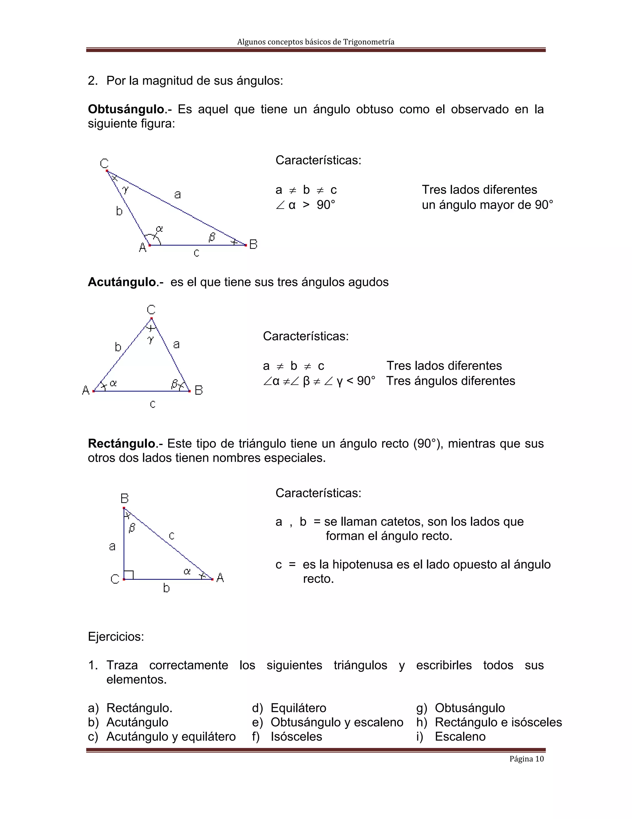 Algunos conceptos básicos de Trigonometría 



2. Por la magnitud de sus ángulos:

Obtusángulo.- Es aquel que tiene un ángulo obtuso como el observado en la
siguiente figura:

                                       Características:

                                       a ≠ b ≠ c                           Tres lados diferentes
                                       ∠ α > 90°                           un ángulo mayor de 90°




Acutángulo.- es el que tiene sus tres ángulos agudos



                                   Características:

                                   a ≠ b ≠ c           Tres lados diferentes
                                   ∠α ≠∠ β ≠ ∠ γ < 90° Tres ángulos diferentes




Rectángulo.- Este tipo de triángulo tiene un ángulo recto (90°), mientras que sus
otros dos lados tienen nombres especiales.

                                       Características:

                                       a , b = se llaman catetos, son los lados que
                                               forman el ángulo recto.

                                       c = es la hipotenusa es el lado opuesto al ángulo
                                           recto.



Ejercicios:

1. Traza correctamente los siguientes triángulos y escribirles todos sus
   elementos.

a) Rectángulo.                  d) Equilátero                              g) Obtusángulo
b) Acutángulo                   e) Obtusángulo y escaleno                  h) Rectángulo e isósceles
c) Acutángulo y equilátero      f) Isósceles                               i) Escaleno
                                                                                          Página 10 
 