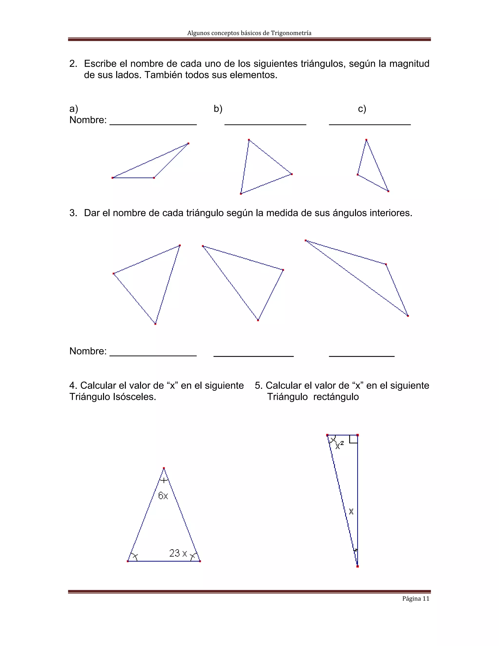 Algunos conceptos básicos de Trigonometría 



2. Escribe el nombre de cada uno de los siguientes triángulos, según la magnitud
   de sus lados. También todos sus elementos.


a)                                    b)                                        c)
Nombre: ________________                   _______________                 _______________




3. Dar el nombre de cada triángulo según la medida de sus ángulos interiores.




Nombre: ________________              ___________                          _________

4. Calcular el valor de “x” en el siguiente         5. Calcular el valor de “x” en el siguiente
Triángulo Isósceles.                                   Triángulo rectángulo




                                                                                        Página 11 
 