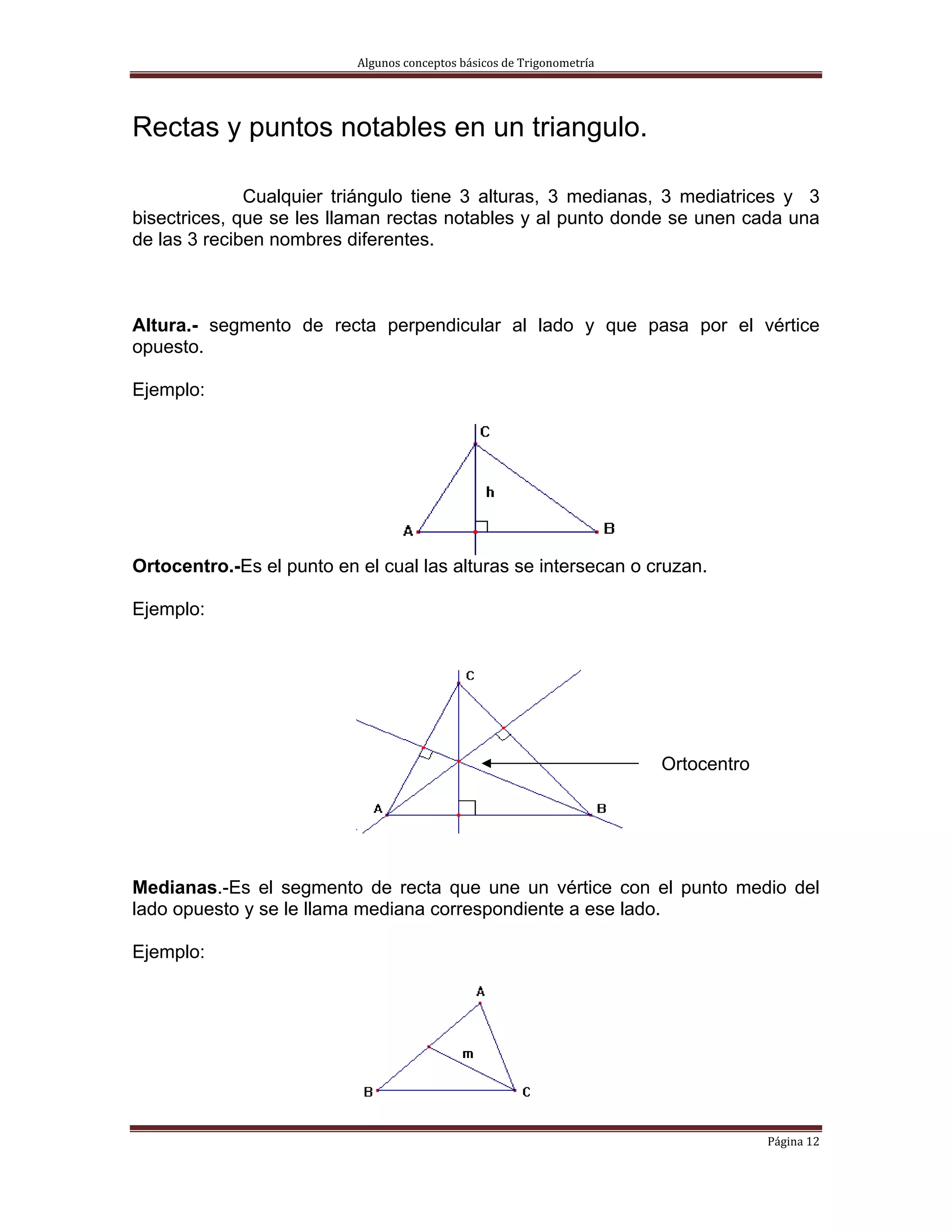 Algunos conceptos básicos de Trigonometría 




Rectas y puntos notables en un triangulo.

              Cualquier triángulo tiene 3 alturas, 3 medianas, 3 mediatrices y 3
bisectrices, que se les llaman rectas notables y al punto donde se unen cada una
de las 3 reciben nombres diferentes.



Altura.- segmento de recta perpendicular al lado y que pasa por el vértice
opuesto.

Ejemplo:




Ortocentro.-Es el punto en el cual las alturas se intersecan o cruzan.

Ejemplo:




                                                                         Ortocentro




Medianas.-Es el segmento de recta que une un vértice con el punto medio del
lado opuesto y se le llama mediana correspondiente a ese lado.

Ejemplo:




                                                                                      Página 12 
 