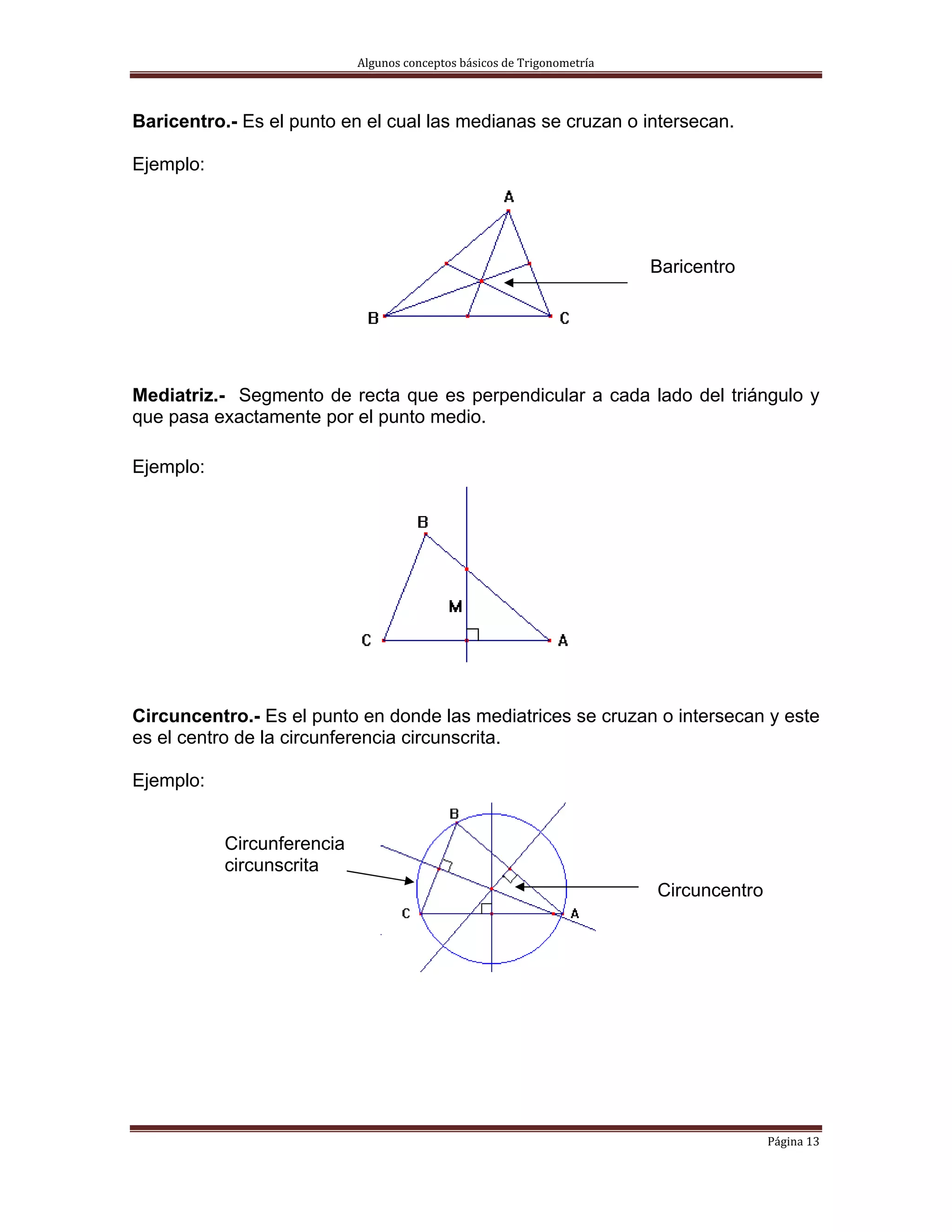 Algunos conceptos básicos de Trigonometría 



Baricentro.- Es el punto en el cual las medianas se cruzan o intersecan.

Ejemplo:




                                                                          Baricentro




Mediatriz.- Segmento de recta que es perpendicular a cada lado del triángulo y
que pasa exactamente por el punto medio.

Ejemplo:




Circuncentro.- Es el punto en donde las mediatrices se cruzan o intersecan y este
es el centro de la circunferencia circunscrita.

Ejemplo:


           Circunferencia
           circunscrita
                                                                          Circuncentro




                                                                                         Página 13 
 