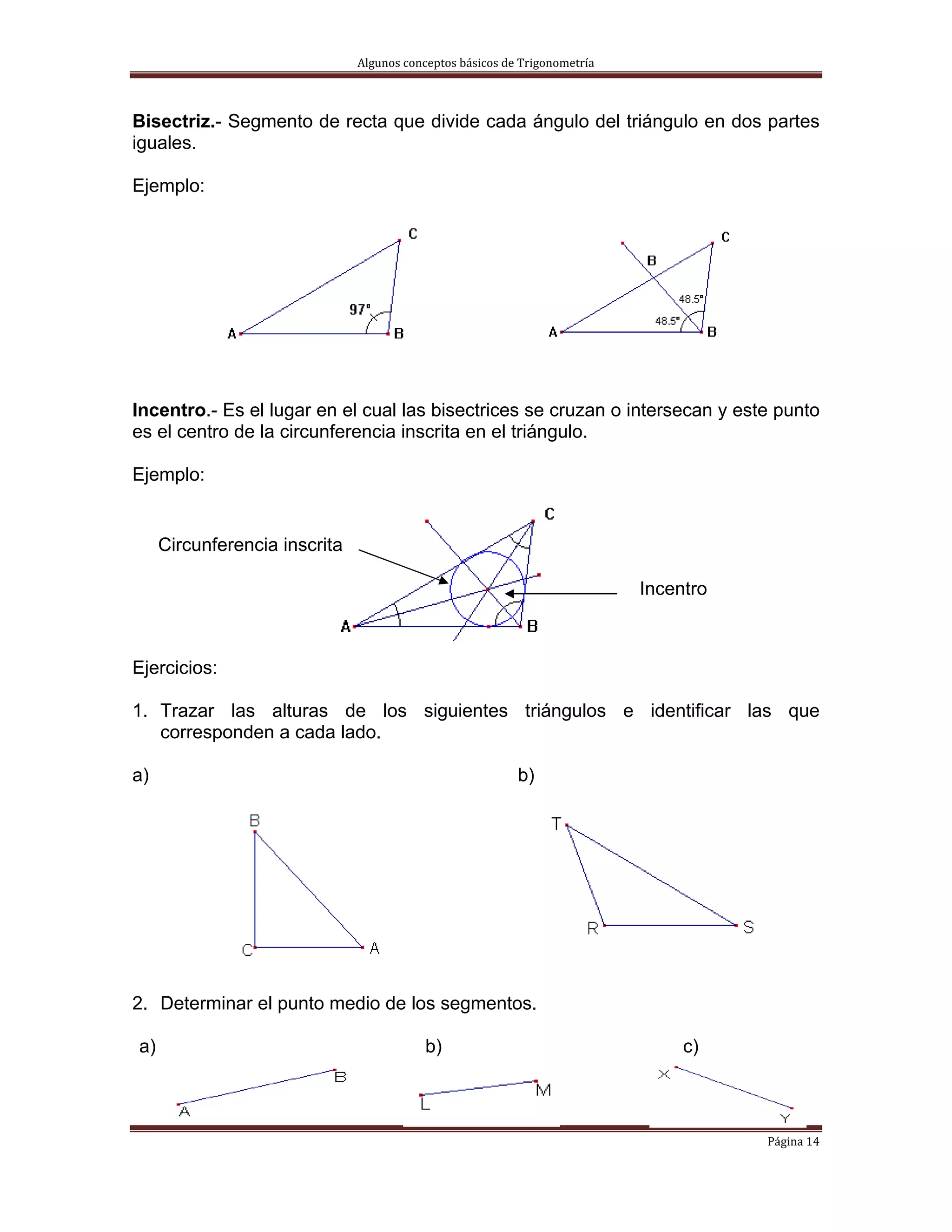 Algunos conceptos básicos de Trigonometría 



Bisectriz.- Segmento de recta que divide cada ángulo del triángulo en dos partes
iguales.

Ejemplo:




Incentro.- Es el lugar en el cual las bisectrices se cruzan o intersecan y este punto
es el centro de la circunferencia inscrita en el triángulo.

Ejemplo:


         Circunferencia inscrita

                                                                                 Incentro



Ejercicios:

1. Trazar las alturas de los siguientes triángulos e identificar las que
   corresponden a cada lado.

a)                                                             b)




2. Determinar el punto medio de los segmentos.

    a)                                         b)                                     c)



                                                                                            Página 14 
 