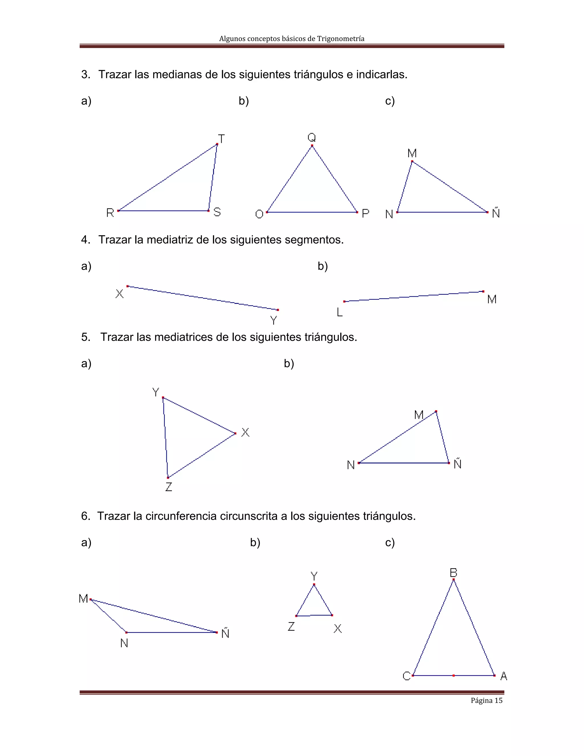Algunos conceptos básicos de Trigonometría 



3. Trazar las medianas de los siguientes triángulos e indicarlas.

a)                               b)                                       c)




4. Trazar la mediatriz de los siguientes segmentos.

a)                                                      b)




5. Trazar las mediatrices de los siguientes triángulos.

a)                                            b)




6. Trazar la circunferencia circunscrita a los siguientes triángulos.

a)                                    b)                                  c)




                                                                               Página 15 
 