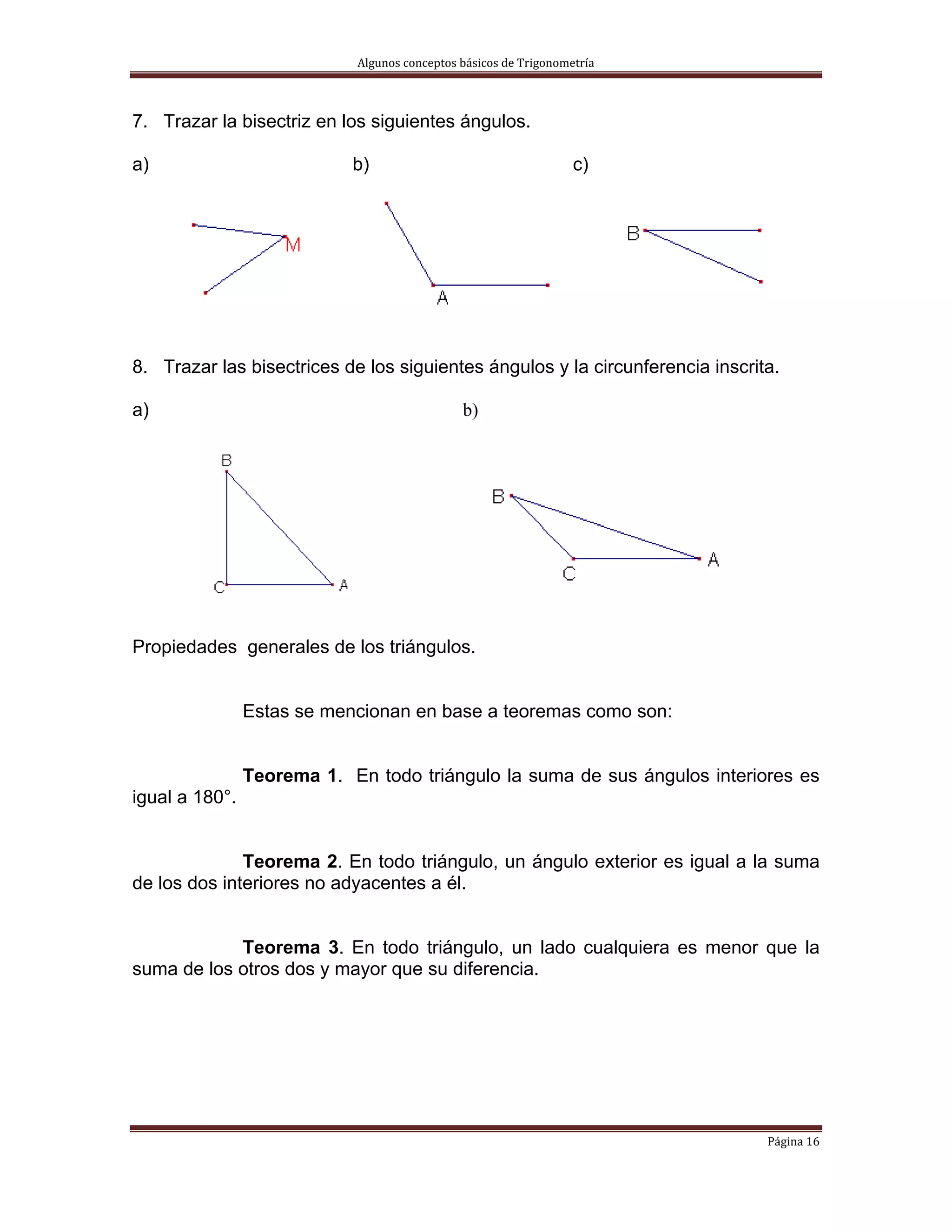 Algunos conceptos básicos de Trigonometría 



7. Trazar la bisectriz en los siguientes ángulos.

a)                          b)                                    c)




8. Trazar las bisectrices de los siguientes ángulos y la circunferencia inscrita.

a)                                            b)




Propiedades generales de los triángulos.


                Estas se mencionan en base a teoremas como son:


                Teorema 1. En todo triángulo la suma de sus ángulos interiores es
igual a 180°.


              Teorema 2. En todo triángulo, un ángulo exterior es igual a la suma
de los dos interiores no adyacentes a él.


            Teorema 3. En todo triángulo, un lado cualquiera es menor que la
suma de los otros dos y mayor que su diferencia.




                                                                               Página 16 
 