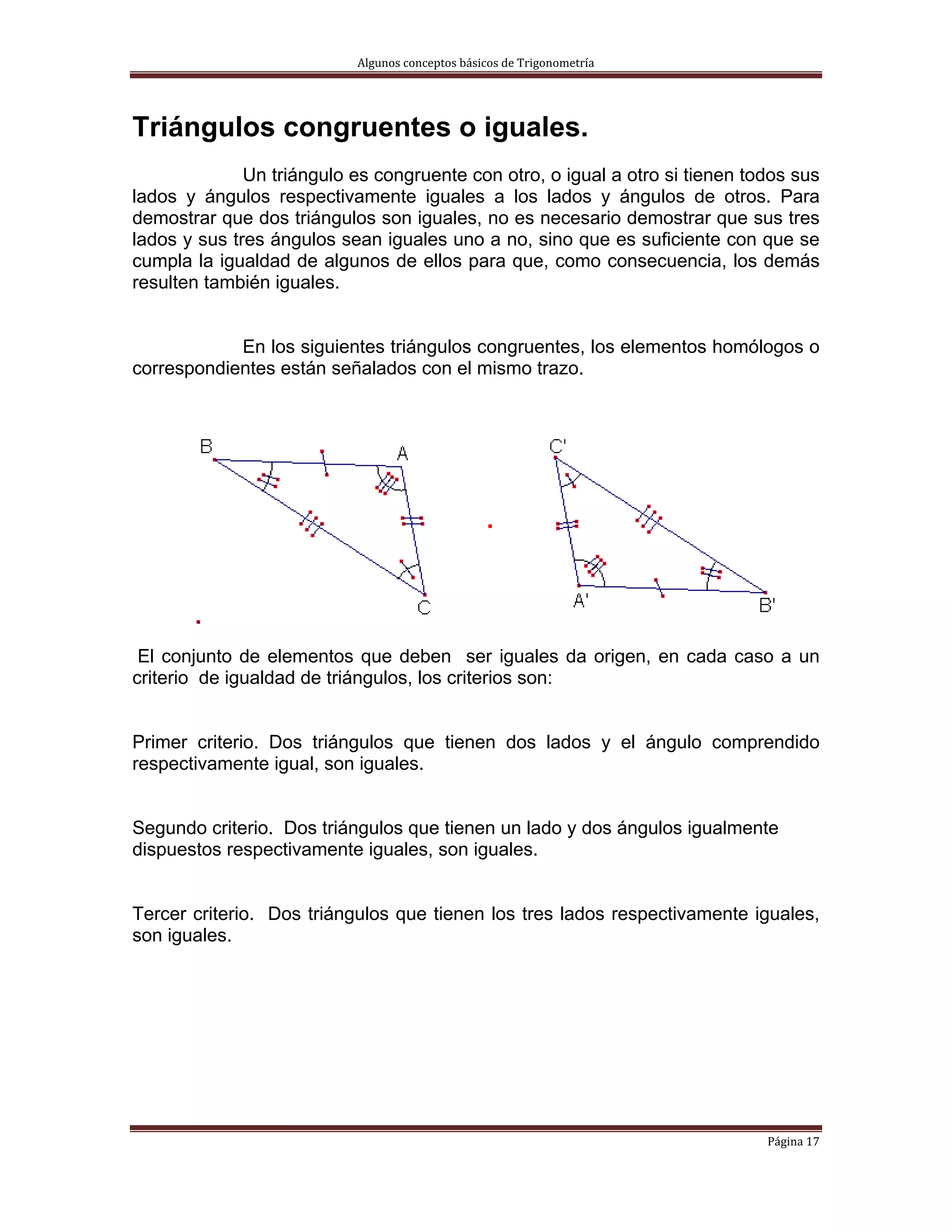 Algunos conceptos básicos de Trigonometría 




Triángulos congruentes o iguales.
              Un triángulo es congruente con otro, o igual a otro si tienen todos sus
lados y ángulos respectivamente iguales a los lados y ángulos de otros. Para
demostrar que dos triángulos son iguales, no es necesario demostrar que sus tres
lados y sus tres ángulos sean iguales uno a no, sino que es suficiente con que se
cumpla la igualdad de algunos de ellos para que, como consecuencia, los demás
resulten también iguales.


            En los siguientes triángulos congruentes, los elementos homólogos o
correspondientes están señalados con el mismo trazo.




 El conjunto de elementos que deben ser iguales da origen, en cada caso a un
criterio de igualdad de triángulos, los criterios son:


Primer criterio. Dos triángulos que tienen dos lados y el ángulo comprendido
respectivamente igual, son iguales.


Segundo criterio. Dos triángulos que tienen un lado y dos ángulos igualmente
dispuestos respectivamente iguales, son iguales.


Tercer criterio. Dos triángulos que tienen los tres lados respectivamente iguales,
son iguales.




                                                                              Página 17 
 