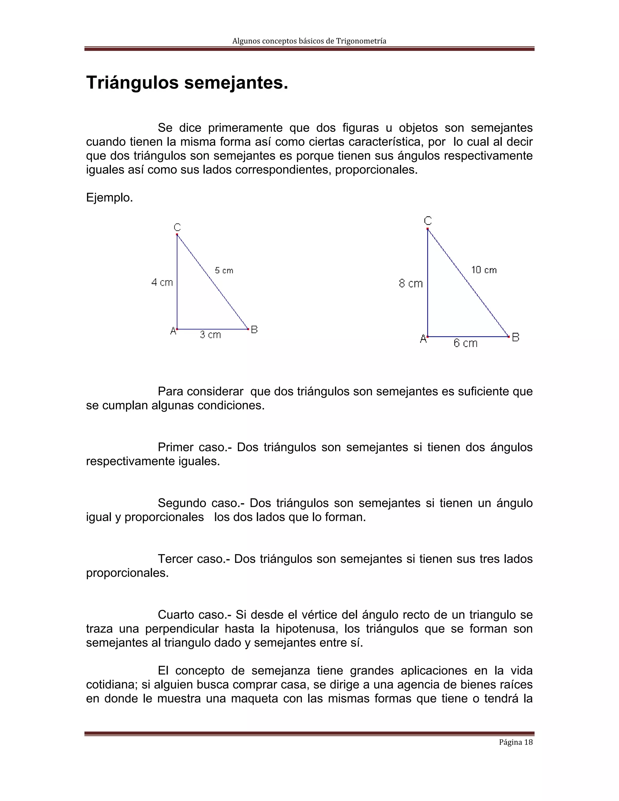 Algunos conceptos básicos de Trigonometría 




Triángulos semejantes.

              Se dice primeramente que dos figuras u objetos son semejantes
cuando tienen la misma forma así como ciertas característica, por lo cual al decir
que dos triángulos son semejantes es porque tienen sus ángulos respectivamente
iguales así como sus lados correspondientes, proporcionales.

Ejemplo.




            Para considerar que dos triángulos son semejantes es suficiente que
se cumplan algunas condiciones.


            Primer caso.- Dos triángulos son semejantes si tienen dos ángulos
respectivamente iguales.


              Segundo caso.- Dos triángulos son semejantes si tienen un ángulo
igual y proporcionales los dos lados que lo forman.


             Tercer caso.- Dos triángulos son semejantes si tienen sus tres lados
proporcionales.


            Cuarto caso.- Si desde el vértice del ángulo recto de un triangulo se
traza una perpendicular hasta la hipotenusa, los triángulos que se forman son
semejantes al triangulo dado y semejantes entre sí.

               El concepto de semejanza tiene grandes aplicaciones en la vida
cotidiana; si alguien busca comprar casa, se dirige a una agencia de bienes raíces
en donde le muestra una maqueta con las mismas formas que tiene o tendrá la


                                                                           Página 18 
 